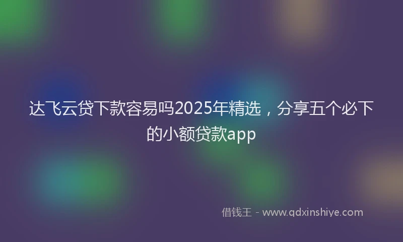 达飞云贷下款容易吗2025年精选，分享五个必下的小额贷款app