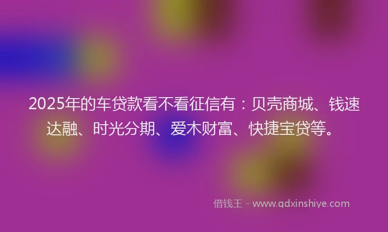 2025年的车贷款看不看征信有：贝壳商城、钱速达融、时光分期、爱木财富、快捷宝贷等。