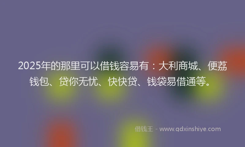 2025年的那里可以借钱容易有：大利商城、便荔钱包、贷你无忧、快快贷、钱袋易借通等。