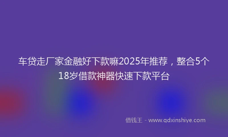 车贷走厂家金融好下款嘛2025年推荐，整合5个18岁借款神器快速下款平台