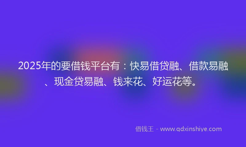 2025年的要借钱平台有：快易借贷融、借款易融、现金贷易融、钱来花、好运花等。