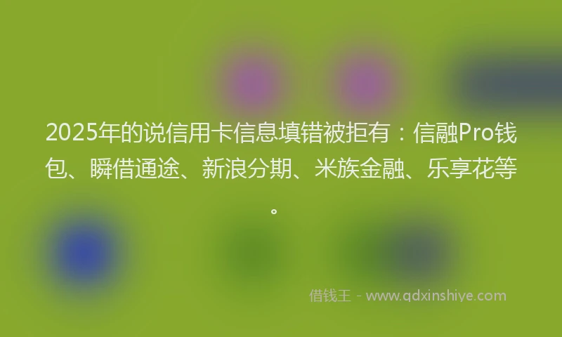 2025年的说信用卡信息填错被拒有：信融Pro钱包、瞬借通途、新浪分期、米族金融、乐享花等。