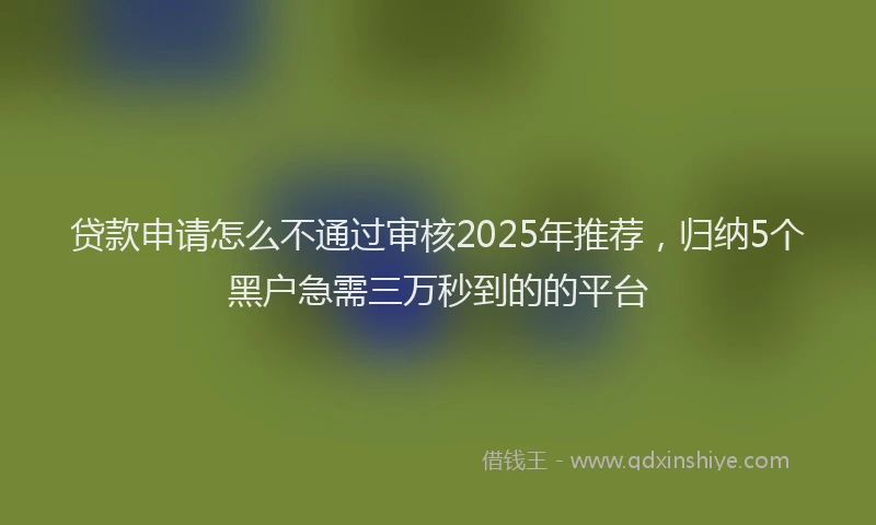 贷款申请怎么不通过审核2025年推荐，归纳5个黑户急需三万秒到的的平台