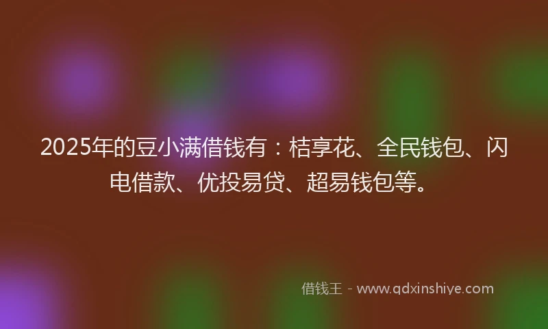 2025年的豆小满借钱有：桔享花、全民钱包、闪电借款、优投易贷、超易钱包等。