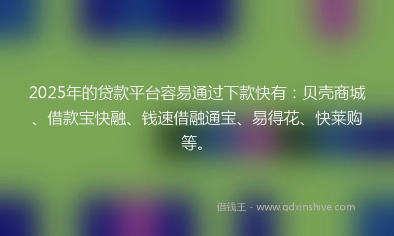 2025年的贷款平台容易通过下款快有：贝壳商城、借款宝快融、钱速借融通宝、易得花、快莱购等。