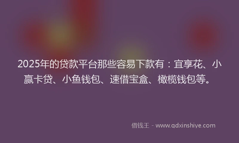 2025年的贷款平台那些容易下款有：宜享花、小赢卡贷、小鱼钱包、速借宝盒、橄榄钱包等。