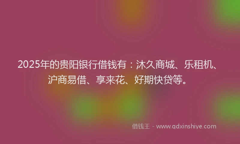 2025年的贵阳银行借钱有：沐久商城、乐租机、沪商易借、享来花、好期快贷等。