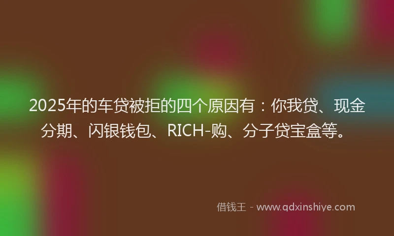 2025年的车贷被拒的四个原因有：你我贷、现金分期、闪银钱包、RICH-购、分子贷宝盒等。
