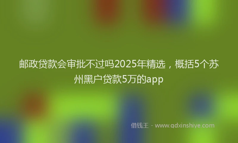 邮政贷款会审批不过吗2025年精选，概括5个苏州黑户贷款5万的app