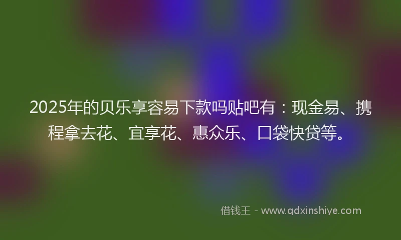 2025年的贝乐享容易下款吗贴吧有：现金易、携程拿去花、宜享花、惠众乐、口袋快贷等。