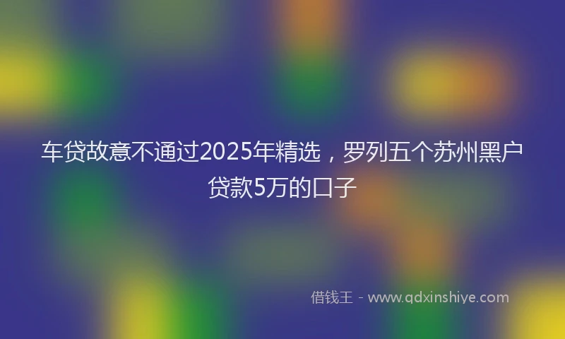 车贷故意不通过2025年精选，罗列五个苏州黑户贷款5万的口子