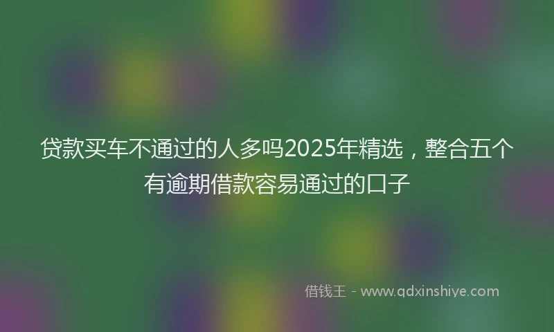 贷款买车不通过的人多吗2025年精选，整合五个有逾期借款容易通过的口子