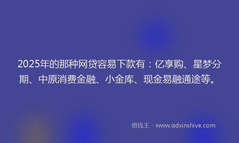2025年的那种网贷容易下款有：亿享购、星梦分期、中原消费金融、小金库、现金易融通途等。