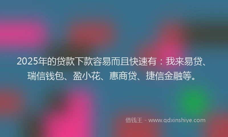 2025年的贷款下款容易而且快速有：我来易贷、瑞信钱包、盈小花、惠商贷、捷信金融等。