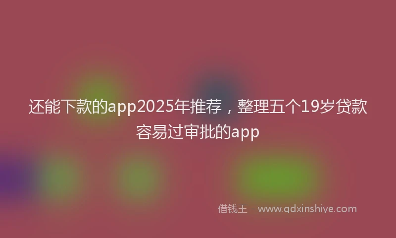 还能下款的app2025年推荐，整理五个19岁贷款容易过审批的app