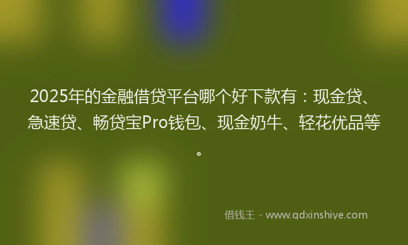 2025年的金融借贷平台哪个好下款有：现金贷、急速贷、畅贷宝Pro钱包、现金奶牛、轻花优品等。