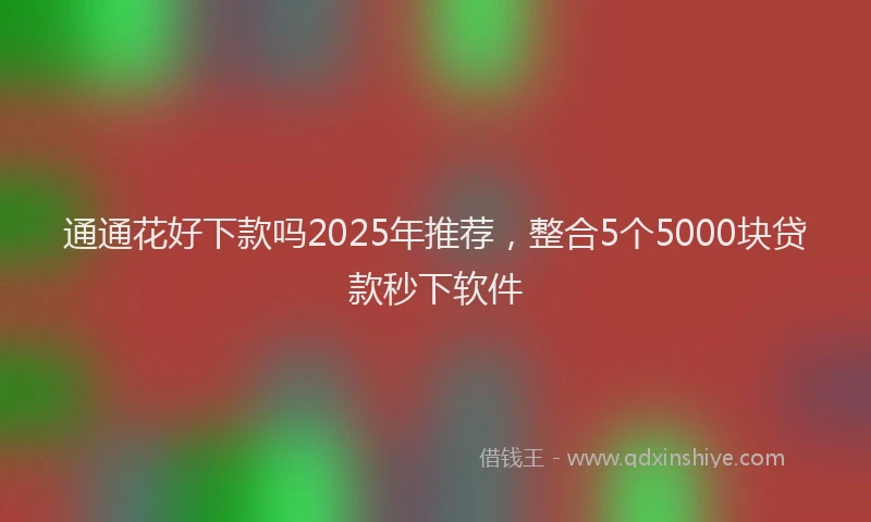 通通花好下款吗2025年推荐，整合5个5000块贷款秒下软件