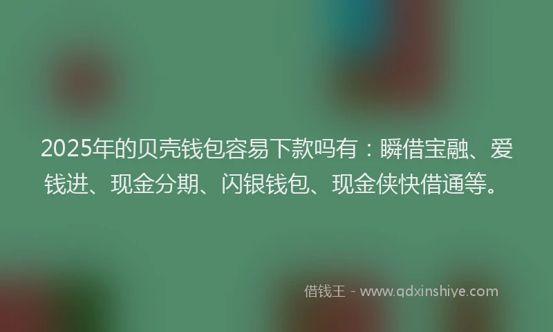 2025年的贝壳钱包容易下款吗有：瞬借宝融、爱钱进、现金分期、闪银钱包、现金侠快借通等。