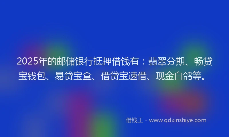 2025年的邮储银行抵押借钱有：翡翠分期、畅贷宝钱包、易贷宝盒、借贷宝速借、现金白鸽等。