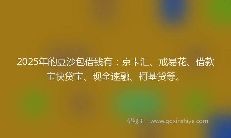 2025年的豆沙包借钱有：京卡汇、戒易花、借款宝快贷宝、现金速融、柯基贷等。