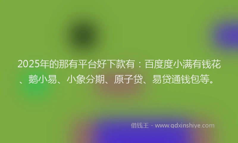 2025年的那有平台好下款有：百度度小满有钱花、鹅小易、小象分期、原子贷、易贷通钱包等。