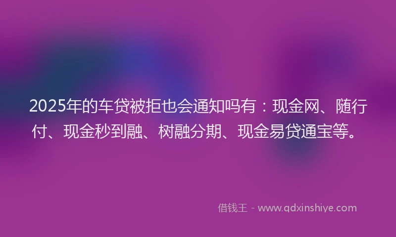 2025年的车贷被拒也会通知吗有：现金网、随行付、现金秒到融、树融分期、现金易贷通宝等。