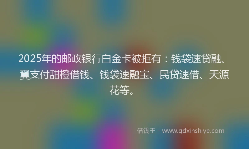 2025年的邮政银行白金卡被拒有：钱袋速贷融、翼支付甜橙借钱、钱袋速融宝、民贷速借、天源花等。