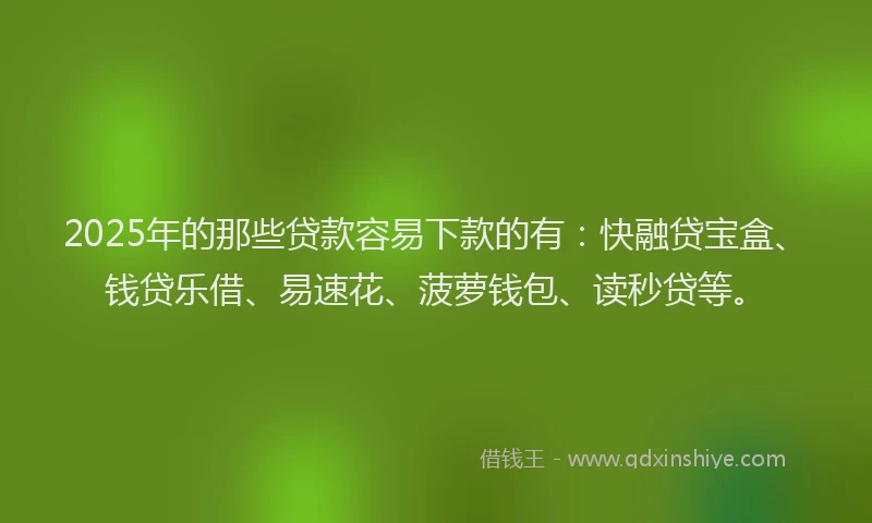 2025年的那些贷款容易下款的有：快融贷宝盒、钱贷乐借、易速花、菠萝钱包、读秒贷等。