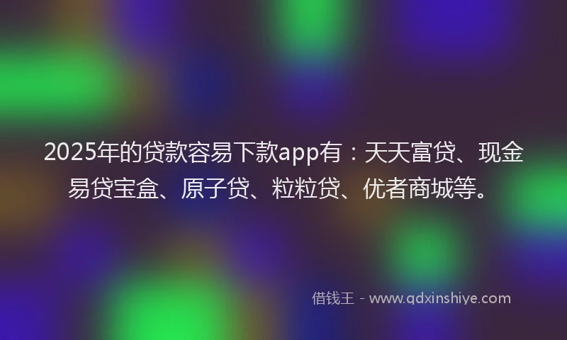 2025年的贷款容易下款app有：天天富贷、现金易贷宝盒、原子贷、粒粒贷、优者商城等。
