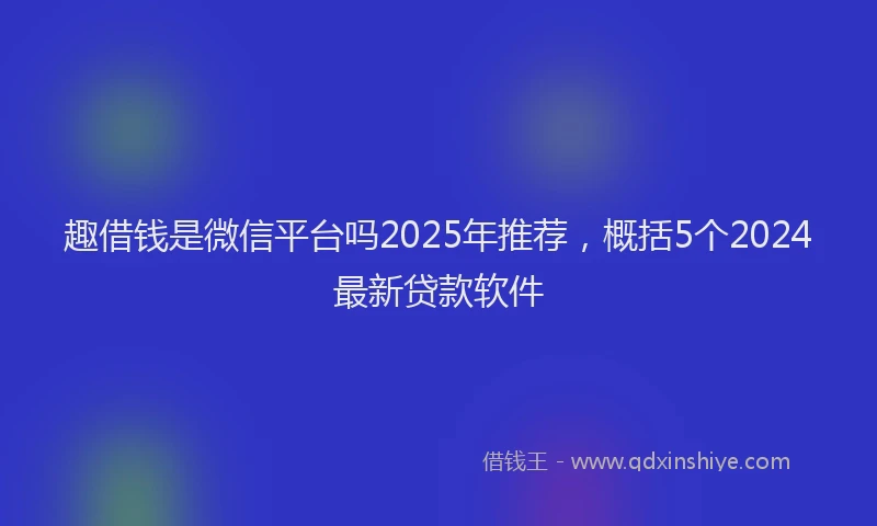 趣借钱是微信平台吗2025年推荐，概括5个2024最新贷款软件