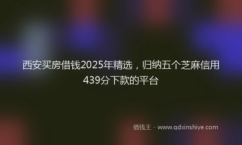 西安买房借钱2025年精选，归纳五个芝麻信用439分下款的平台