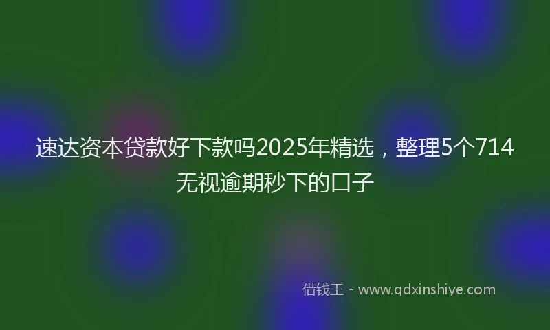 速达资本贷款好下款吗2025年精选，整理5个714无视逾期秒下的口子
