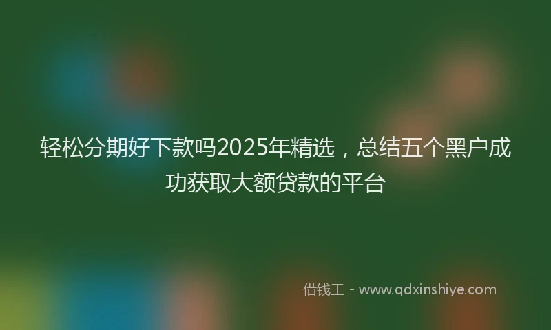 轻松分期好下款吗2025年精选，总结五个黑户成功获取大额贷款的平台
