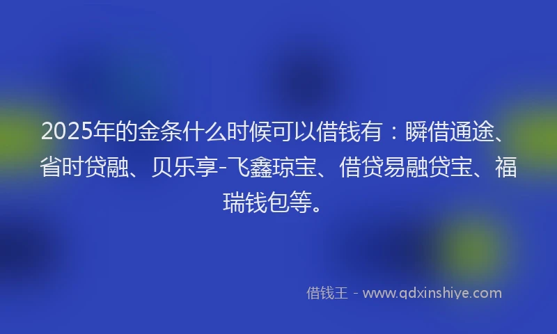 2025年的金条什么时候可以借钱有：瞬借通途、省时贷融、贝乐享-飞鑫琼宝、借贷易融贷宝、福瑞钱包等。