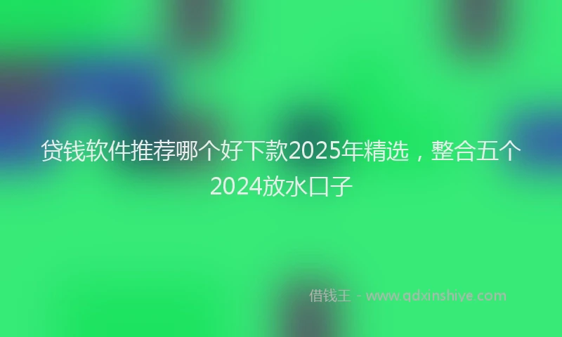 贷钱软件推荐哪个好下款2025年精选，整合五个2024放水口子