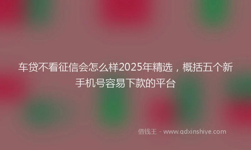 车贷不看征信会怎么样2025年精选，概括五个新手机号容易下款的平台
