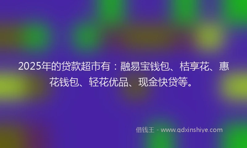 2025年的贷款超市有：融易宝钱包、桔享花、惠花钱包、轻花优品、现金快贷等。