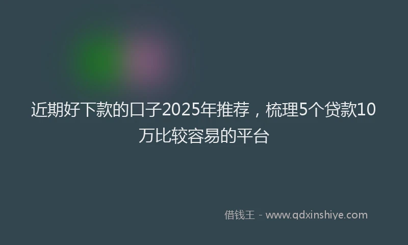 近期好下款的口子2025年推荐，梳理5个贷款10万比较容易的平台