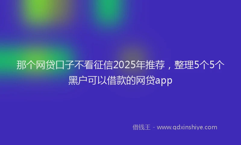 那个网贷口子不看征信2025年推荐，整理5个5个黑户可以借款的网贷app