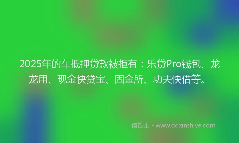 2025年的车抵押贷款被拒有：乐贷Pro钱包、龙龙用、现金快贷宝、固金所、功夫快借等。