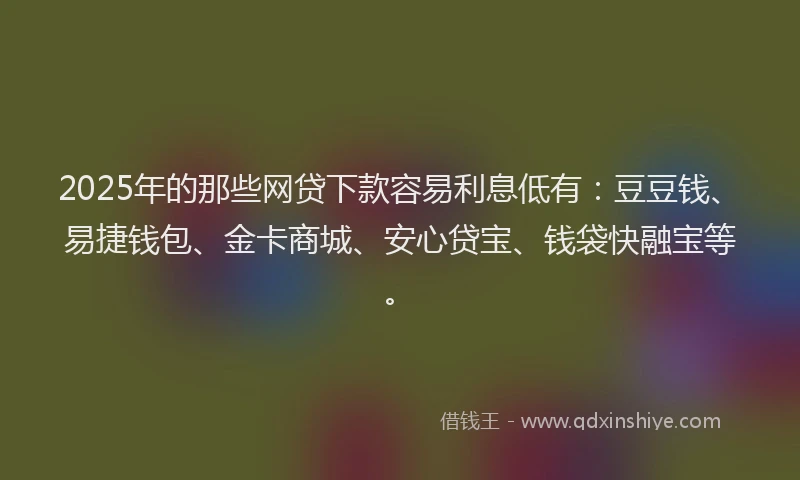 2025年的那些网贷下款容易利息低有：豆豆钱、易捷钱包、金卡商城、安心贷宝、钱袋快融宝等。