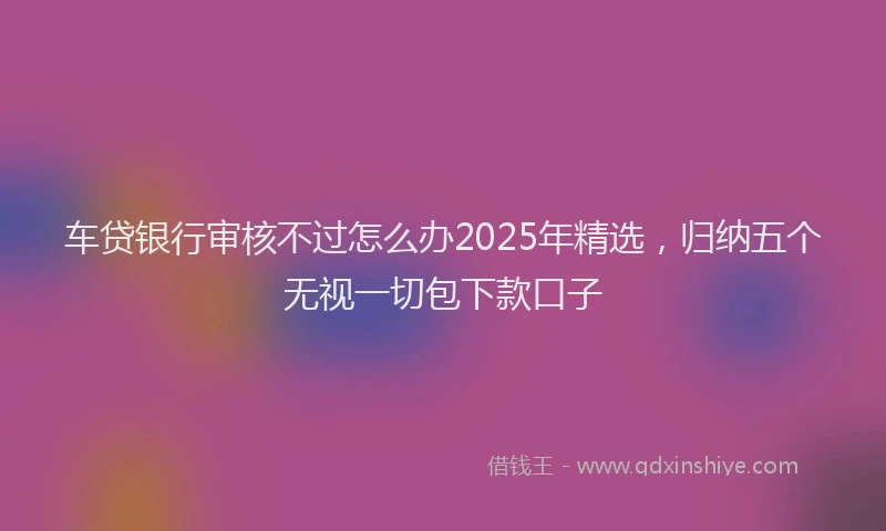 车贷银行审核不过怎么办2025年精选，归纳五个无视一切包下款口子