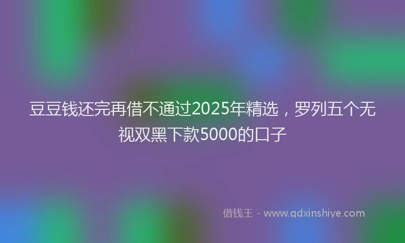 豆豆钱还完再借不通过2025年精选，罗列五个无视双黑下款5000的口子