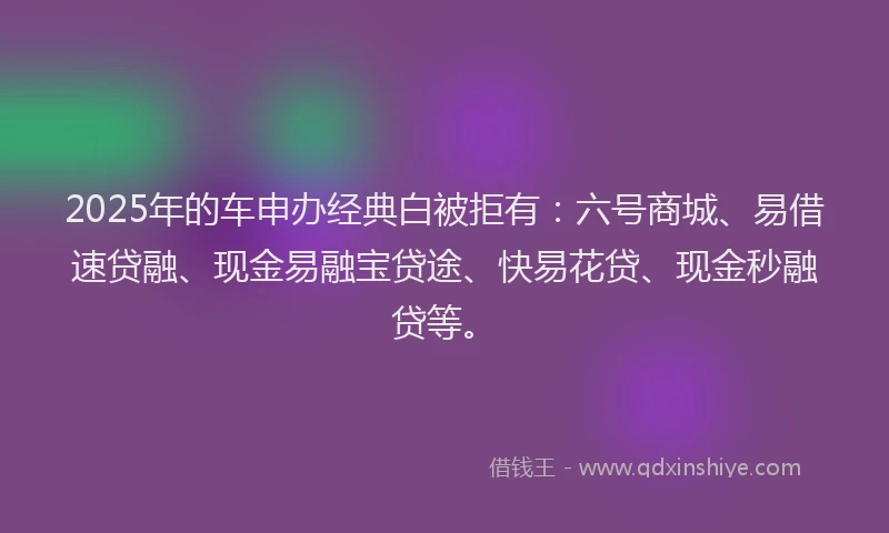 2025年的车申办经典白被拒有：六号商城、易借速贷融、现金易融宝贷途、快易花贷、现金秒融贷等。