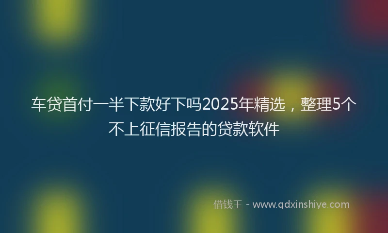 车贷首付一半下款好下吗2025年精选，整理5个不上征信报告的贷款软件