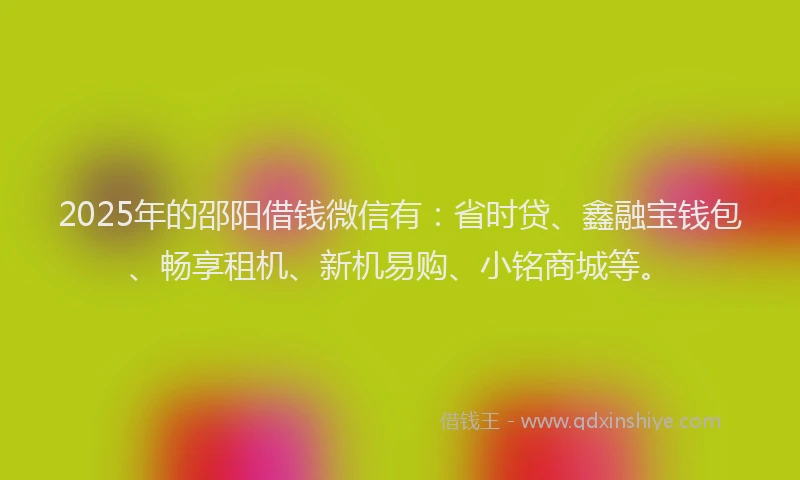 2025年的邵阳借钱微信有：省时贷、鑫融宝钱包、畅享租机、新机易购、小铭商城等。