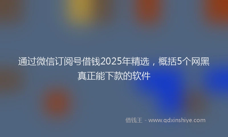 通过微信订阅号借钱2025年精选，概括5个网黑真正能下款的软件