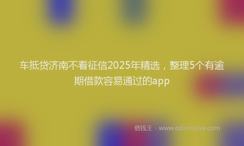 车抵贷济南不看征信2025年精选，整理5个有逾期借款容易通过的app