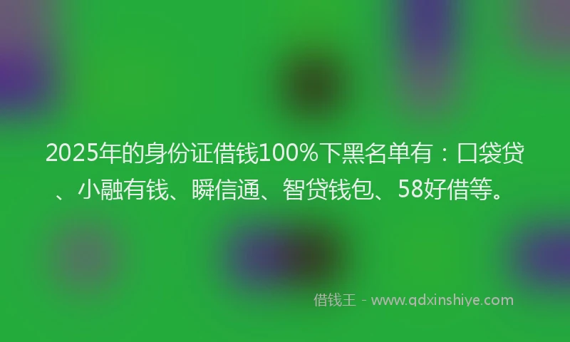 2025年的身份证借钱100%下黑名单有：口袋贷、小融有钱、瞬信通、智贷钱包、58好借等。