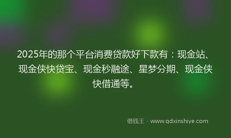 2025年的那个平台消费贷款好下款有：现金站、现金侠快贷宝、现金秒融途、星梦分期、现金侠快借通等。